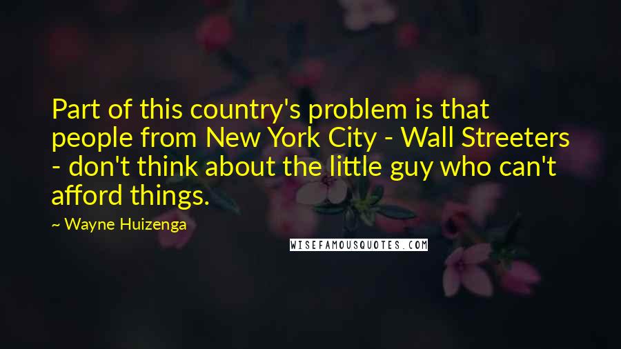 Wayne Huizenga Quotes: Part of this country's problem is that people from New York City - Wall Streeters - don't think about the little guy who can't afford things.