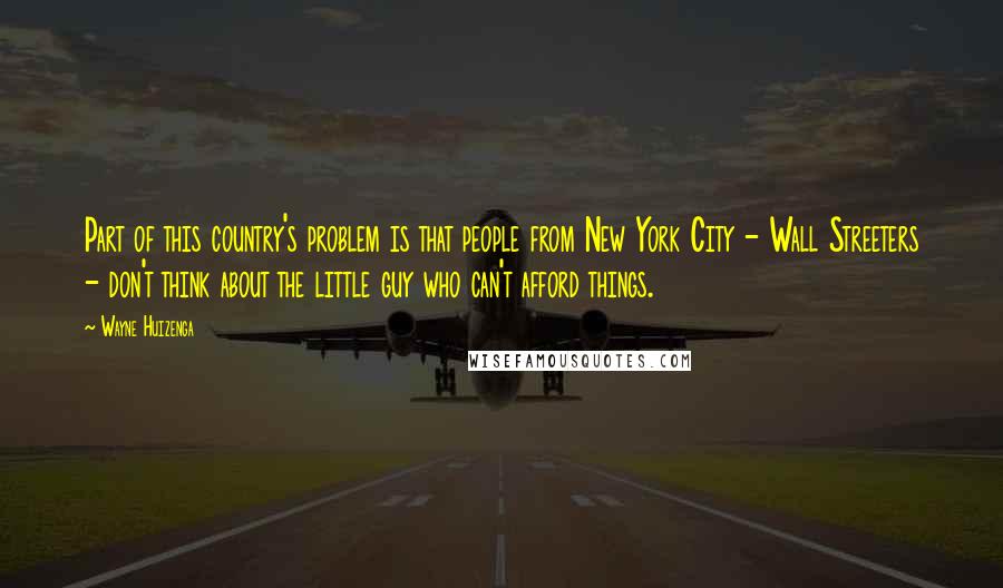 Wayne Huizenga Quotes: Part of this country's problem is that people from New York City - Wall Streeters - don't think about the little guy who can't afford things.