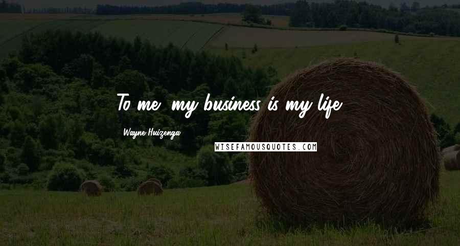 Wayne Huizenga Quotes: To me, my business is my life.