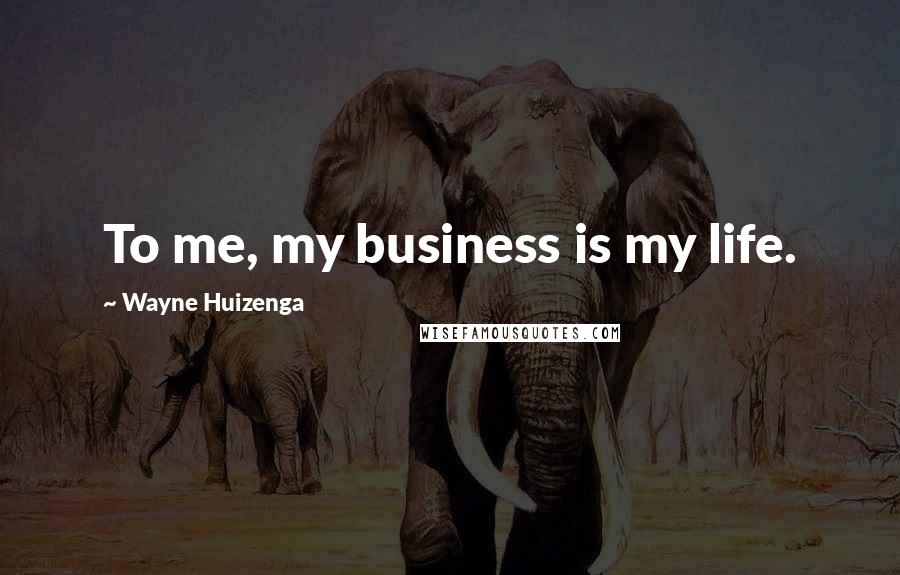 Wayne Huizenga Quotes: To me, my business is my life.