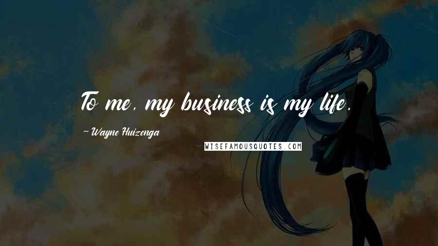 Wayne Huizenga Quotes: To me, my business is my life.
