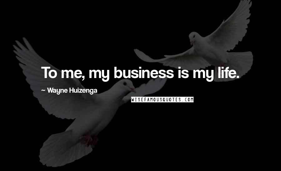 Wayne Huizenga Quotes: To me, my business is my life.