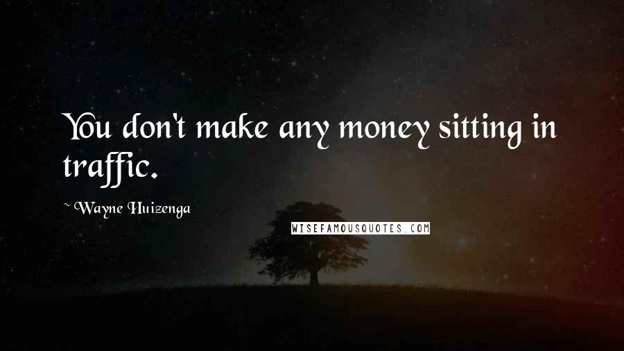 Wayne Huizenga Quotes: You don't make any money sitting in traffic.