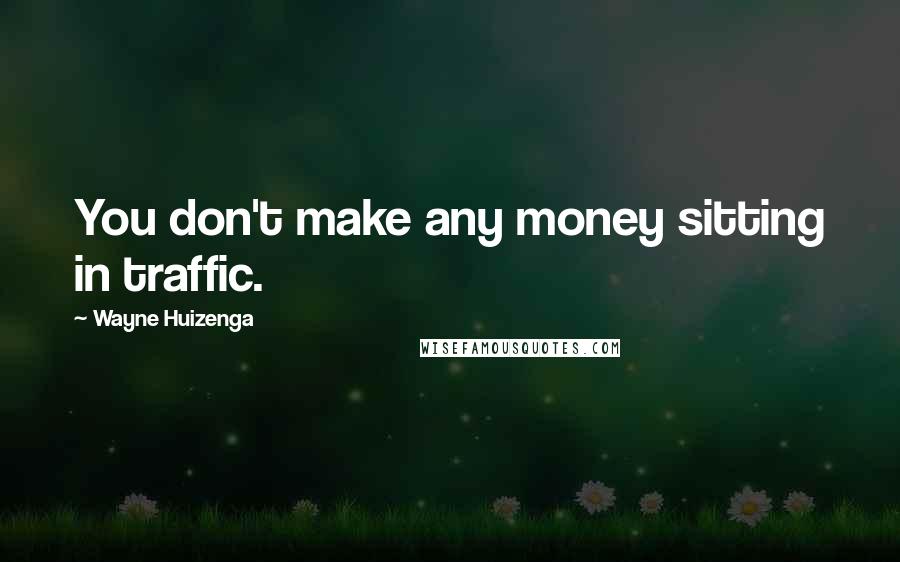 Wayne Huizenga Quotes: You don't make any money sitting in traffic.