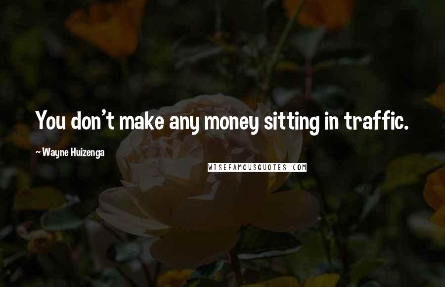 Wayne Huizenga Quotes: You don't make any money sitting in traffic.