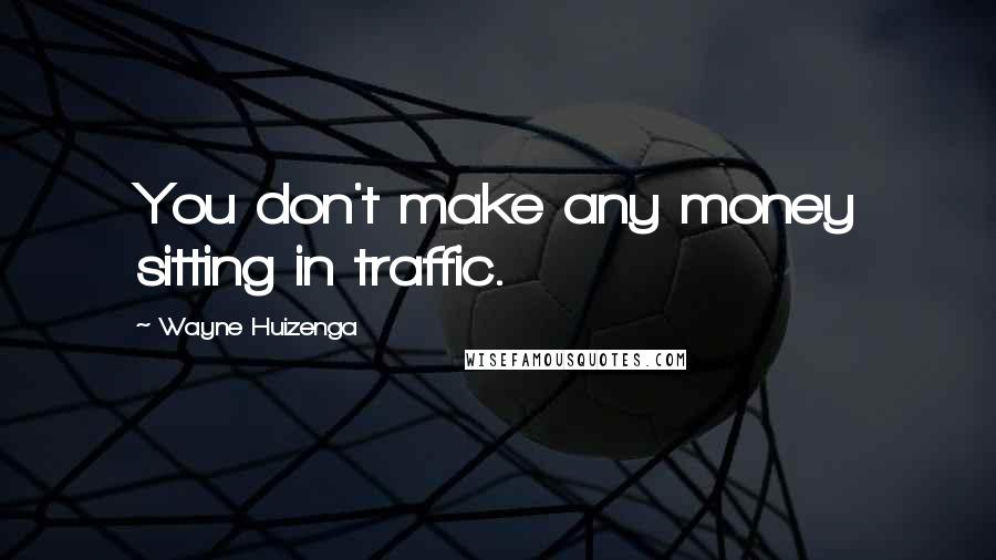 Wayne Huizenga Quotes: You don't make any money sitting in traffic.