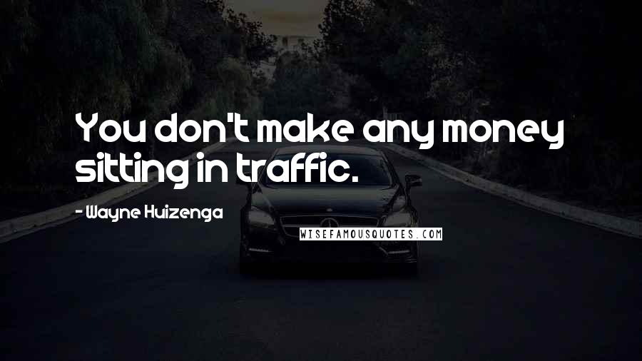 Wayne Huizenga Quotes: You don't make any money sitting in traffic.