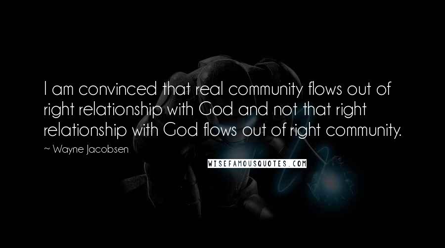 Wayne Jacobsen Quotes: I am convinced that real community flows out of right relationship with God and not that right relationship with God flows out of right community.