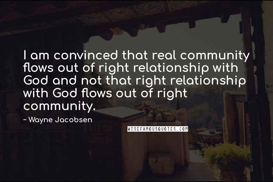 Wayne Jacobsen Quotes: I am convinced that real community flows out of right relationship with God and not that right relationship with God flows out of right community.