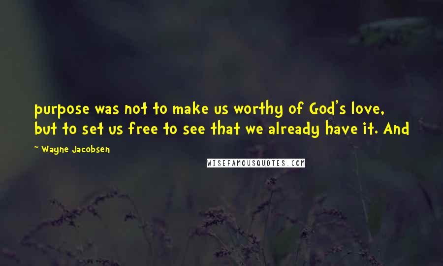 Wayne Jacobsen Quotes: purpose was not to make us worthy of God's love, but to set us free to see that we already have it. And