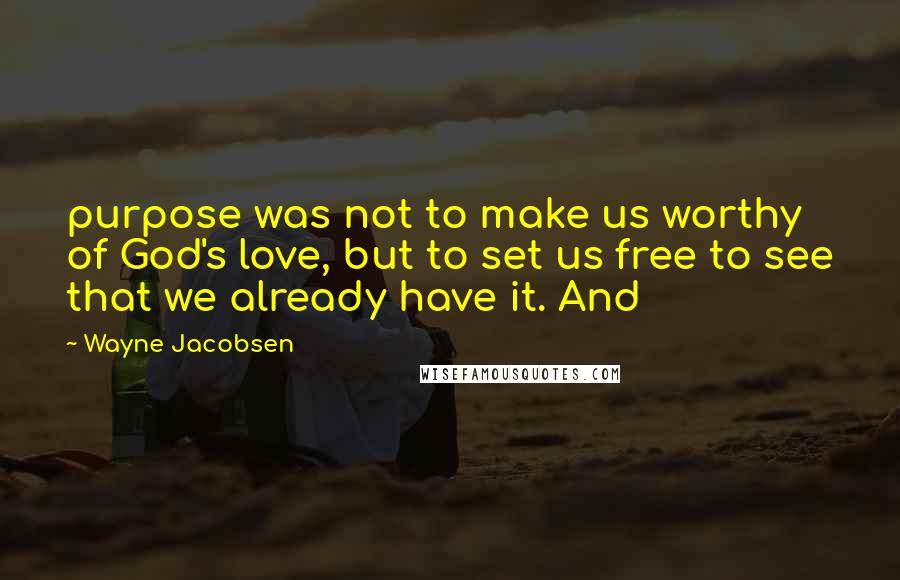 Wayne Jacobsen Quotes: purpose was not to make us worthy of God's love, but to set us free to see that we already have it. And