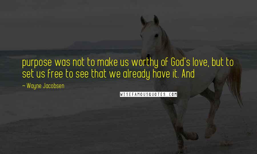 Wayne Jacobsen Quotes: purpose was not to make us worthy of God's love, but to set us free to see that we already have it. And