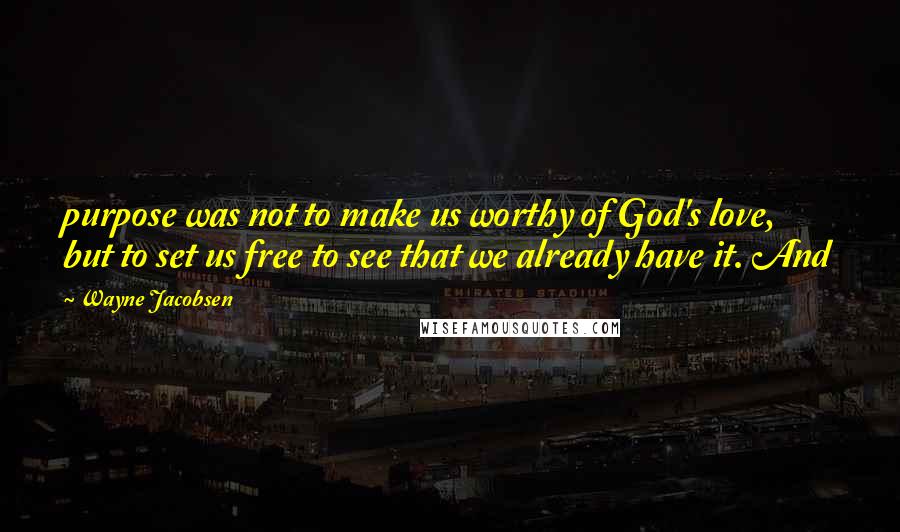 Wayne Jacobsen Quotes: purpose was not to make us worthy of God's love, but to set us free to see that we already have it. And