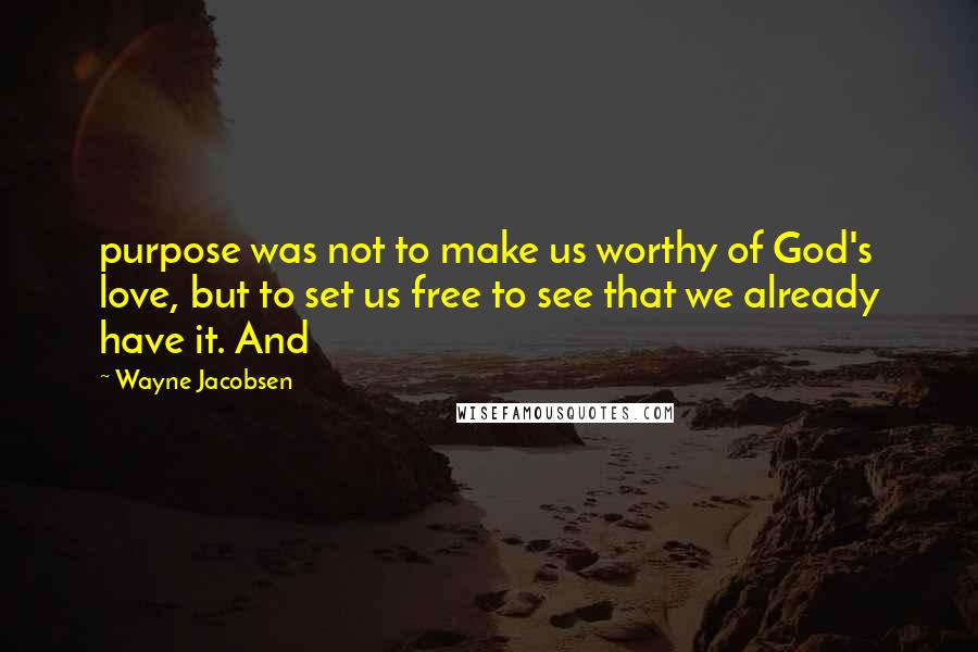 Wayne Jacobsen Quotes: purpose was not to make us worthy of God's love, but to set us free to see that we already have it. And