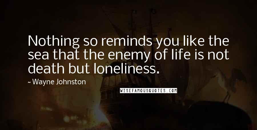 Wayne Johnston Quotes: Nothing so reminds you like the sea that the enemy of life is not death but loneliness.