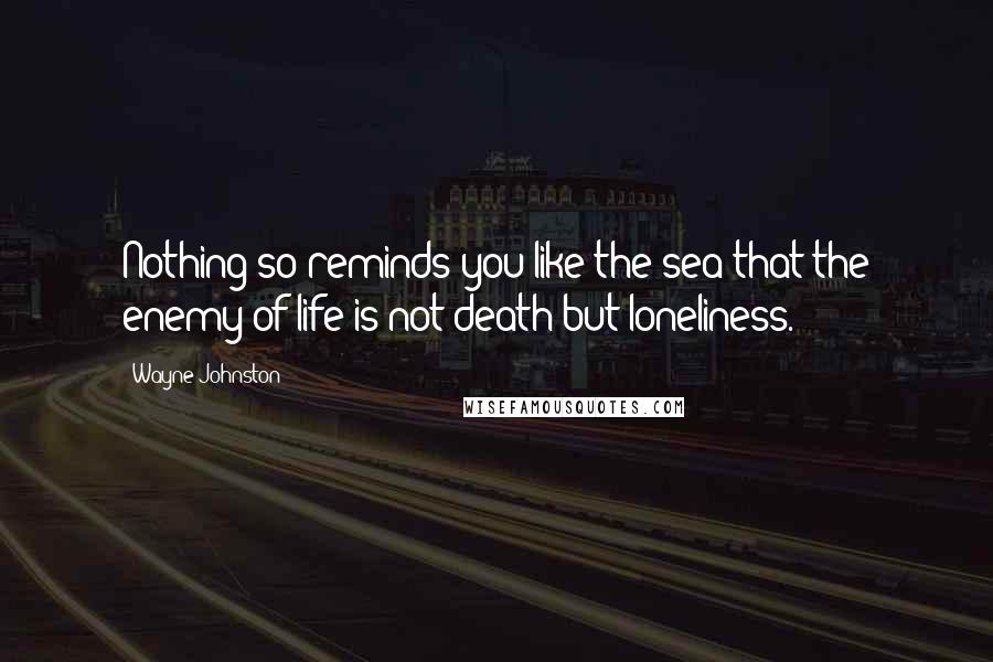 Wayne Johnston Quotes: Nothing so reminds you like the sea that the enemy of life is not death but loneliness.