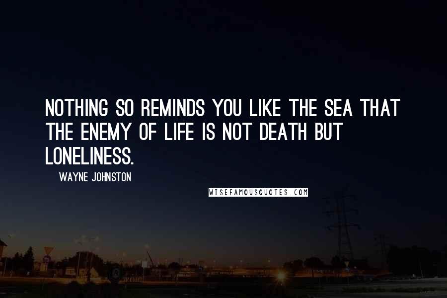 Wayne Johnston Quotes: Nothing so reminds you like the sea that the enemy of life is not death but loneliness.