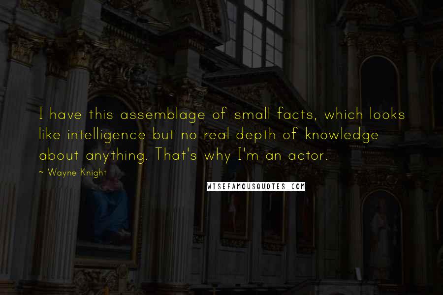 Wayne Knight Quotes: I have this assemblage of small facts, which looks like intelligence but no real depth of knowledge about anything. That's why I'm an actor.