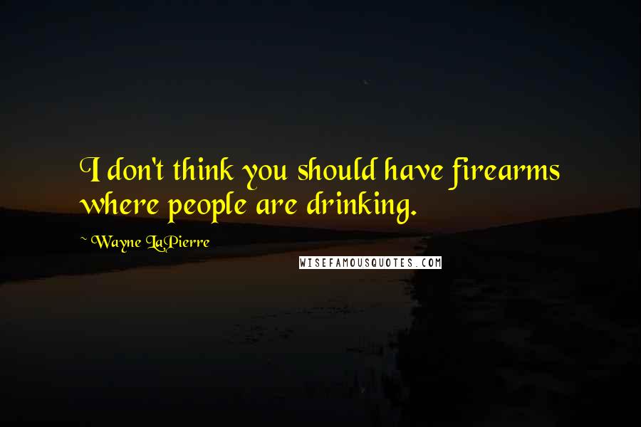 Wayne LaPierre Quotes: I don't think you should have firearms where people are drinking.