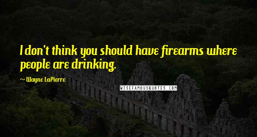 Wayne LaPierre Quotes: I don't think you should have firearms where people are drinking.