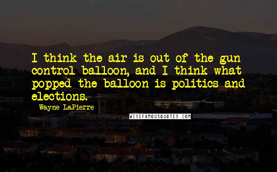 Wayne LaPierre Quotes: I think the air is out of the gun control balloon, and I think what popped the balloon is politics and elections.