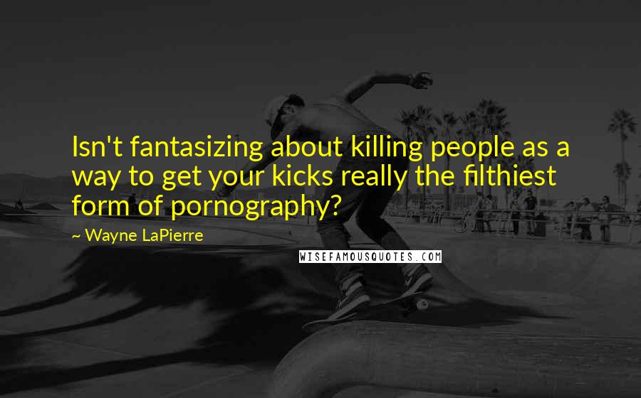 Wayne LaPierre Quotes: Isn't fantasizing about killing people as a way to get your kicks really the filthiest form of pornography?