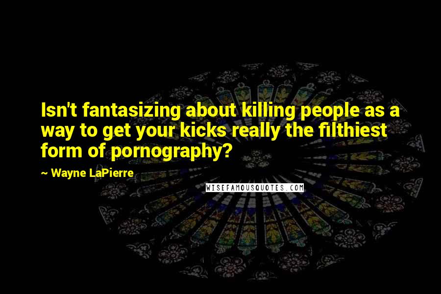 Wayne LaPierre Quotes: Isn't fantasizing about killing people as a way to get your kicks really the filthiest form of pornography?