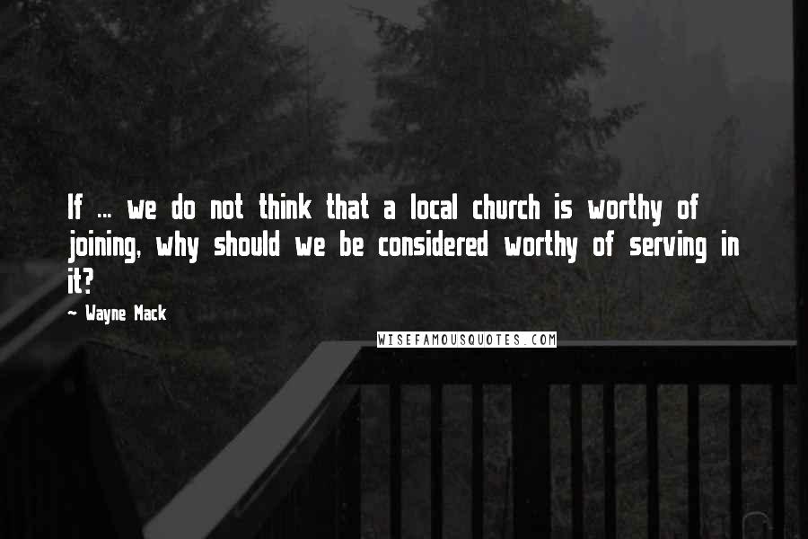 Wayne Mack Quotes: If ... we do not think that a local church is worthy of joining, why should we be considered worthy of serving in it?