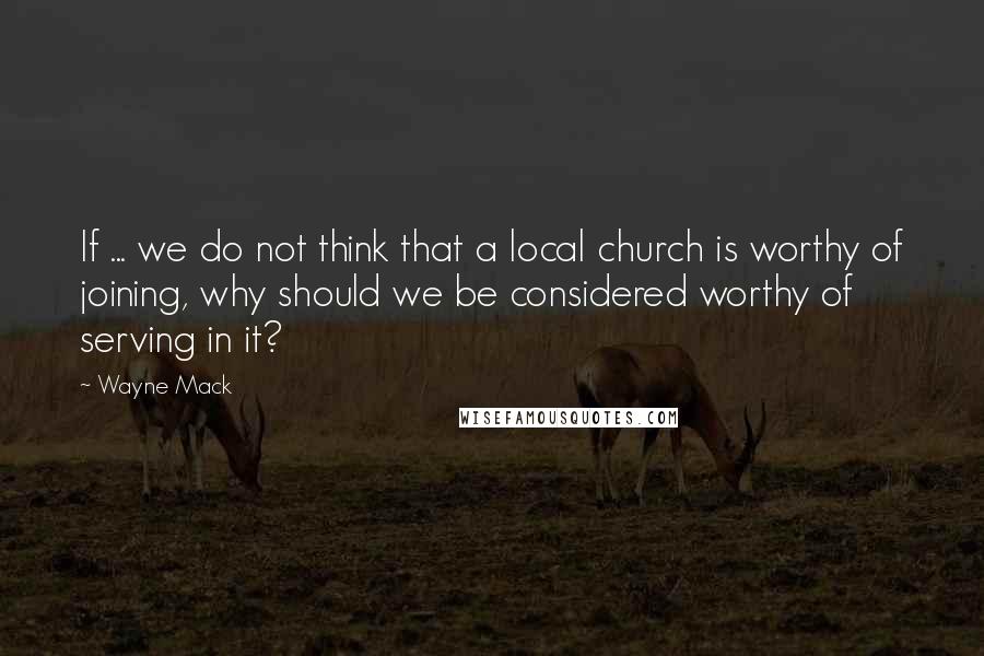 Wayne Mack Quotes: If ... we do not think that a local church is worthy of joining, why should we be considered worthy of serving in it?