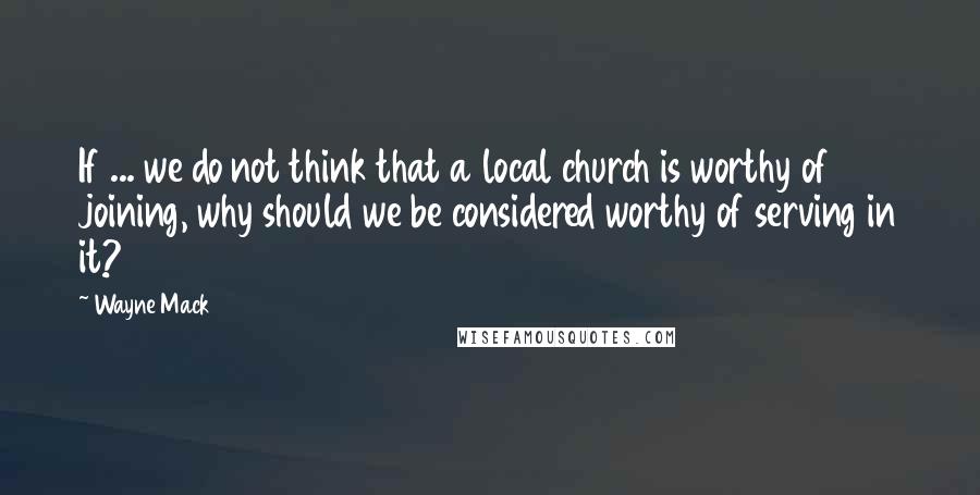 Wayne Mack Quotes: If ... we do not think that a local church is worthy of joining, why should we be considered worthy of serving in it?