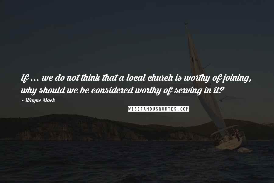 Wayne Mack Quotes: If ... we do not think that a local church is worthy of joining, why should we be considered worthy of serving in it?