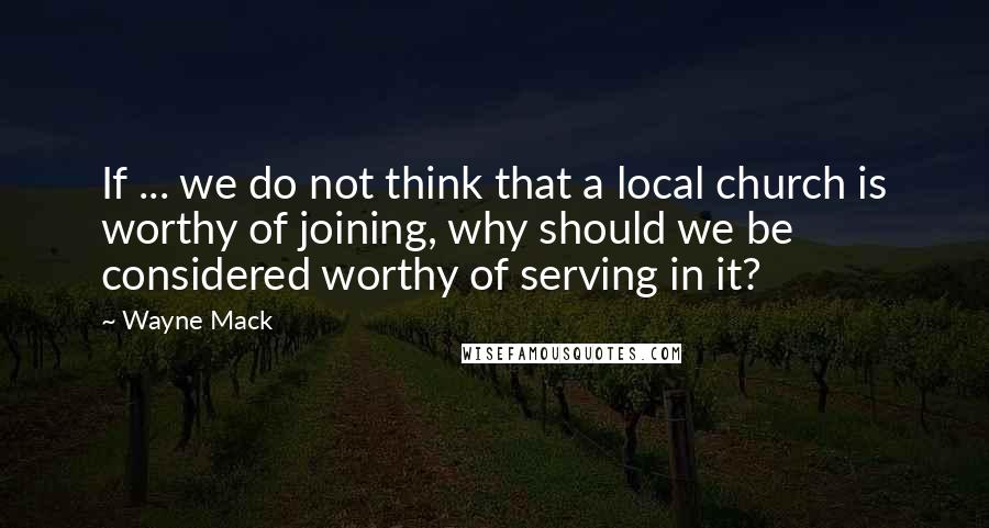 Wayne Mack Quotes: If ... we do not think that a local church is worthy of joining, why should we be considered worthy of serving in it?