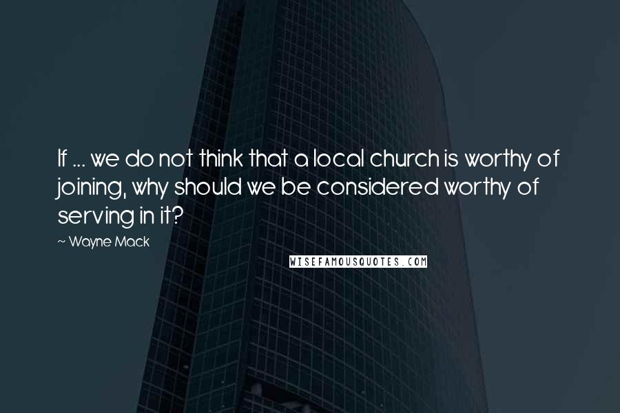 Wayne Mack Quotes: If ... we do not think that a local church is worthy of joining, why should we be considered worthy of serving in it?