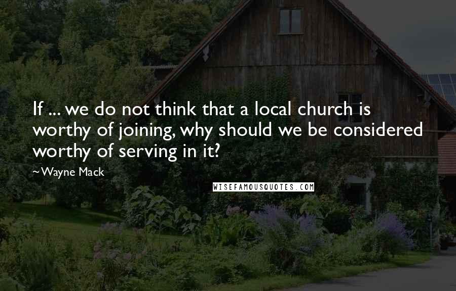 Wayne Mack Quotes: If ... we do not think that a local church is worthy of joining, why should we be considered worthy of serving in it?