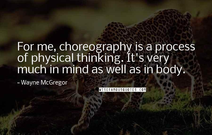 Wayne McGregor Quotes: For me, choreography is a process of physical thinking. It's very much in mind as well as in body.