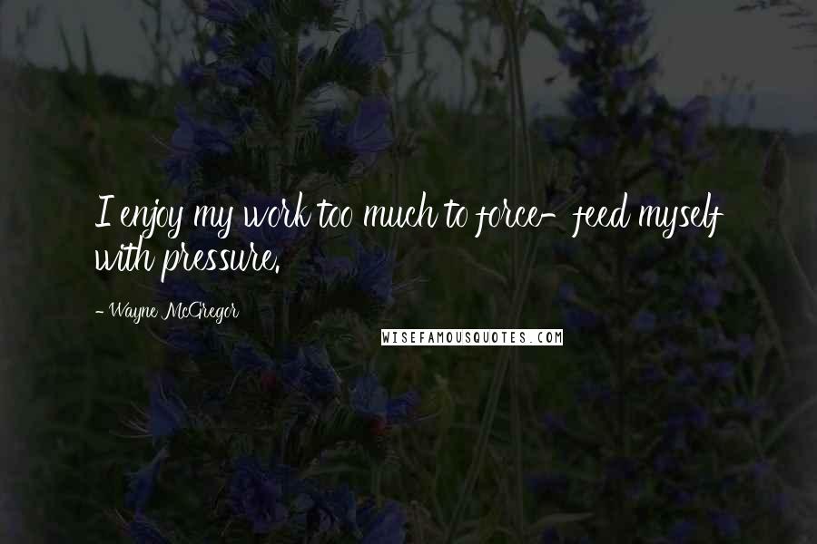 Wayne McGregor Quotes: I enjoy my work too much to force-feed myself with pressure.