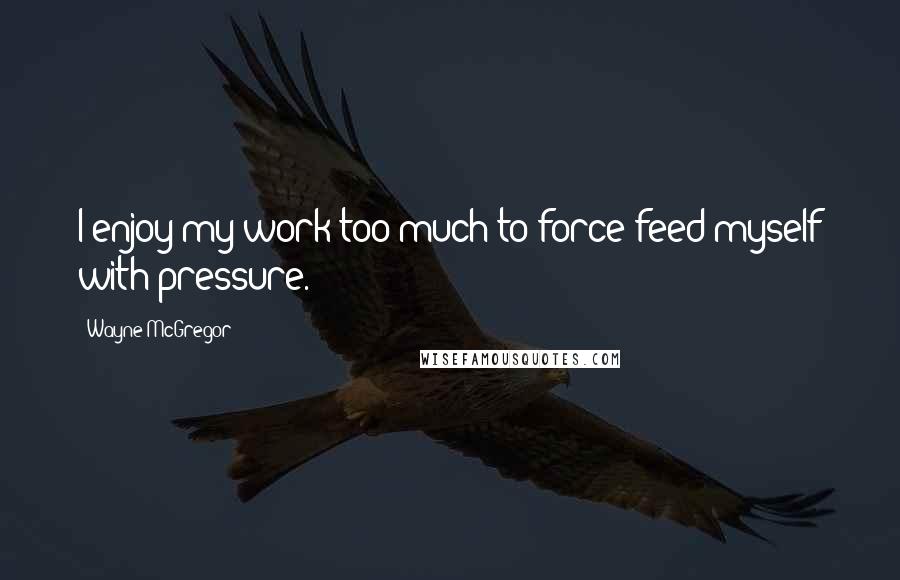 Wayne McGregor Quotes: I enjoy my work too much to force-feed myself with pressure.