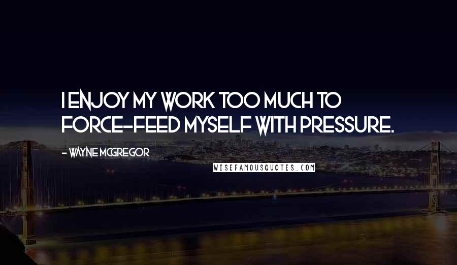 Wayne McGregor Quotes: I enjoy my work too much to force-feed myself with pressure.