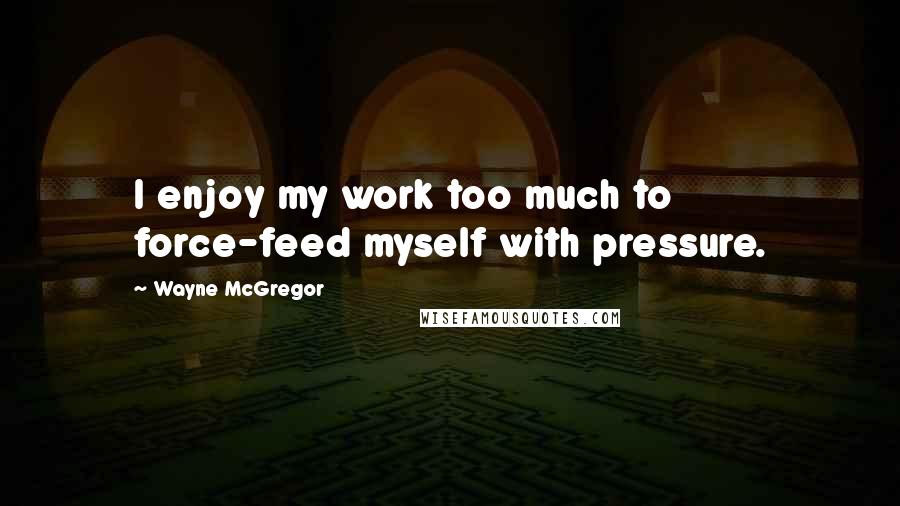 Wayne McGregor Quotes: I enjoy my work too much to force-feed myself with pressure.