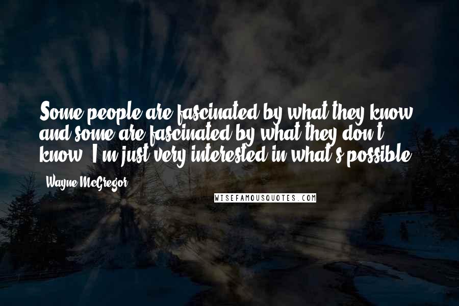 Wayne McGregor Quotes: Some people are fascinated by what they know, and some are fascinated by what they don't know. I'm just very interested in what's possible.