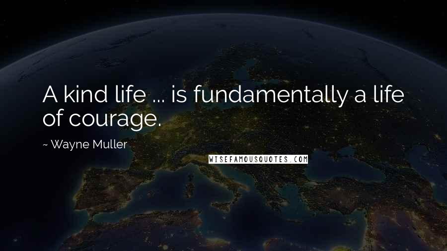 Wayne Muller Quotes: A kind life ... is fundamentally a life of courage.