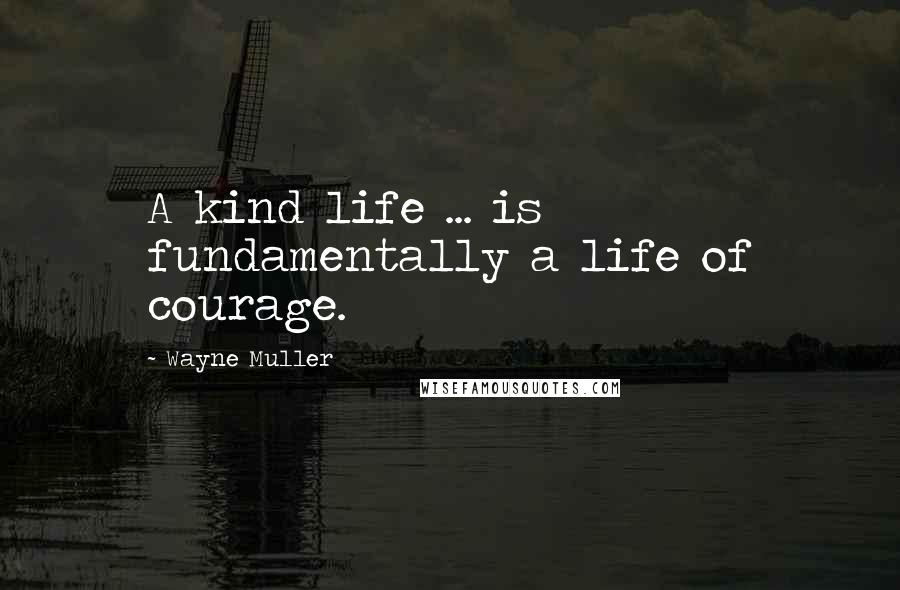 Wayne Muller Quotes: A kind life ... is fundamentally a life of courage.