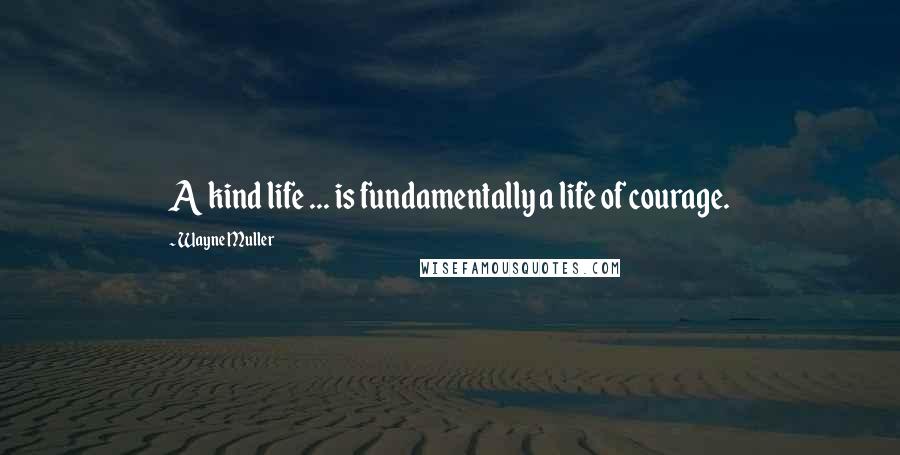 Wayne Muller Quotes: A kind life ... is fundamentally a life of courage.