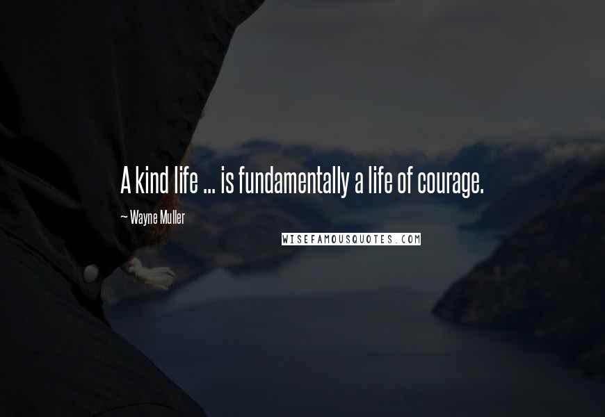 Wayne Muller Quotes: A kind life ... is fundamentally a life of courage.