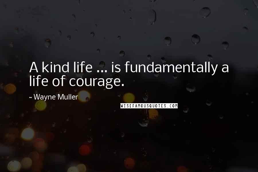 Wayne Muller Quotes: A kind life ... is fundamentally a life of courage.