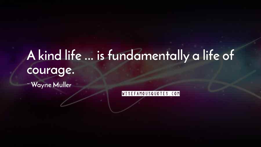 Wayne Muller Quotes: A kind life ... is fundamentally a life of courage.
