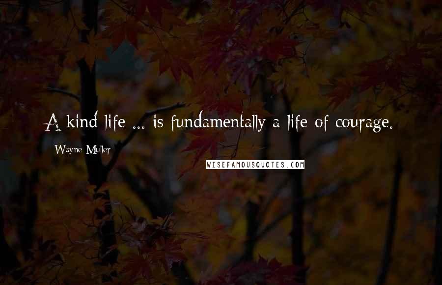 Wayne Muller Quotes: A kind life ... is fundamentally a life of courage.