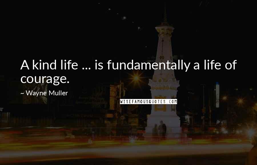 Wayne Muller Quotes: A kind life ... is fundamentally a life of courage.