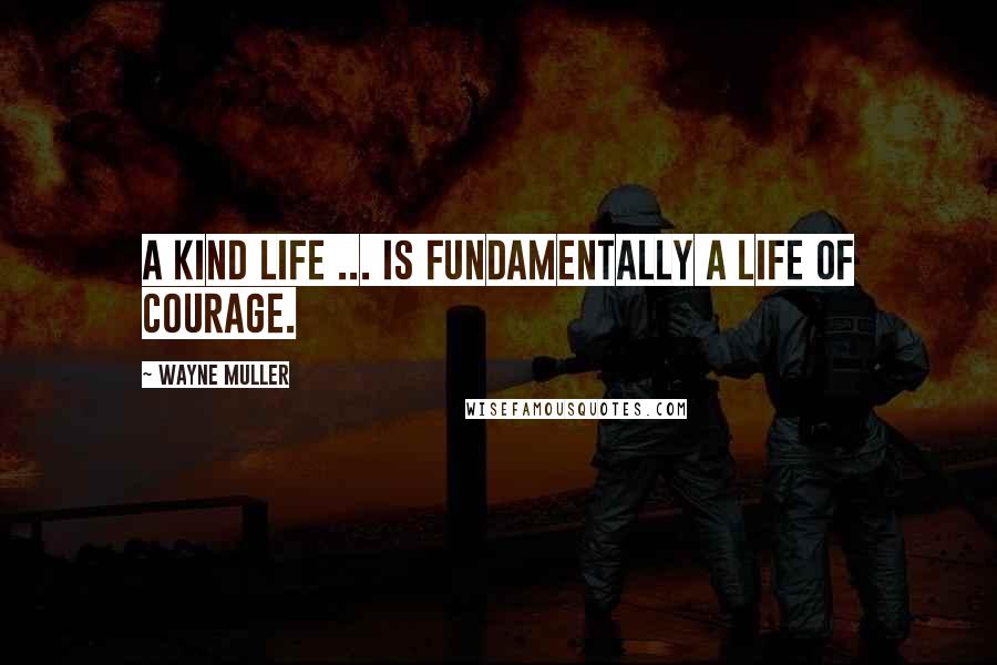 Wayne Muller Quotes: A kind life ... is fundamentally a life of courage.
