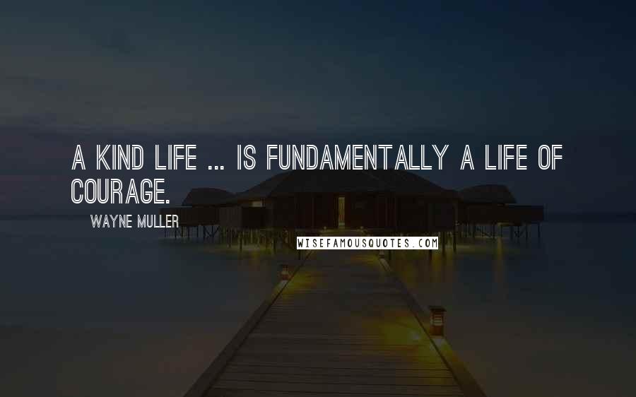 Wayne Muller Quotes: A kind life ... is fundamentally a life of courage.